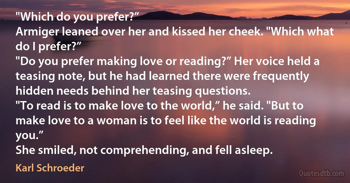 "Which do you prefer?”
Armiger leaned over her and kissed her cheek. "Which what do I prefer?”
"Do you prefer making love or reading?” Her voice held a teasing note, but he had learned there were frequently hidden needs behind her teasing questions.
"To read is to make love to the world,” he said. "But to make love to a woman is to feel like the world is reading you.”
She smiled, not comprehending, and fell asleep. (Karl Schroeder)