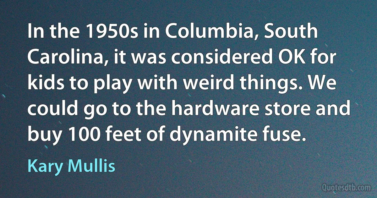 In the 1950s in Columbia, South Carolina, it was considered OK for kids to play with weird things. We could go to the hardware store and buy 100 feet of dynamite fuse. (Kary Mullis)