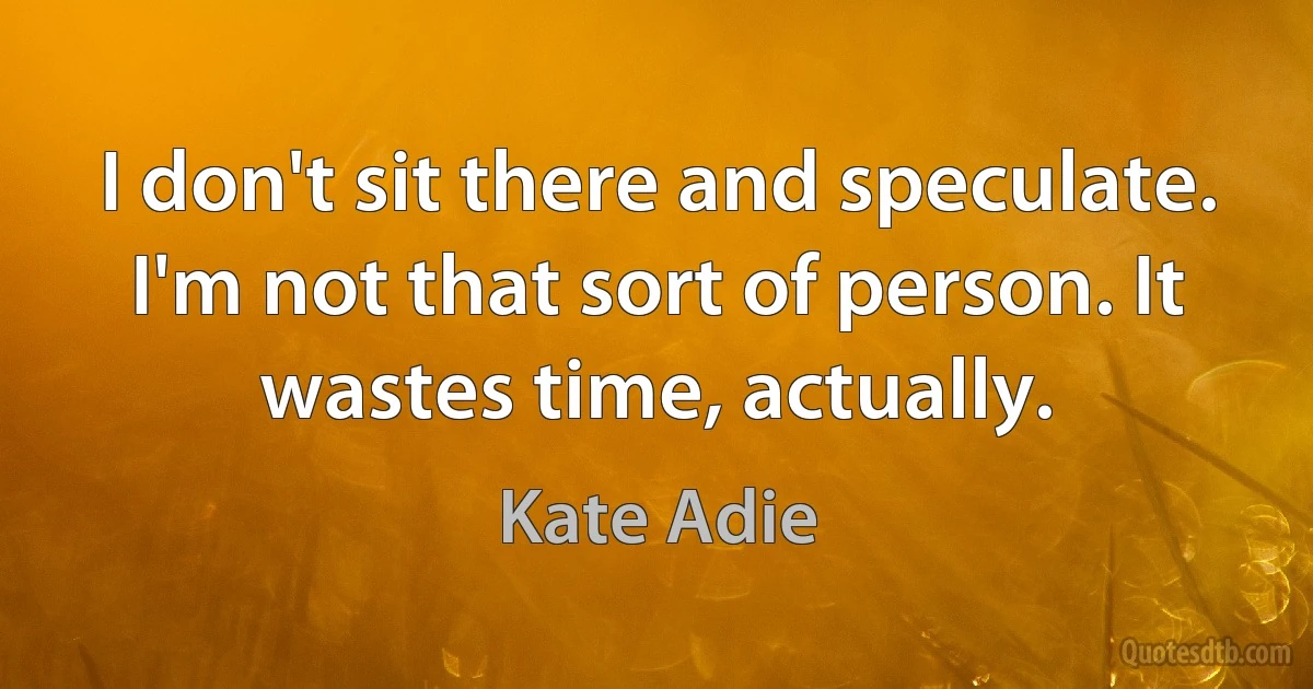 I don't sit there and speculate. I'm not that sort of person. It wastes time, actually. (Kate Adie)