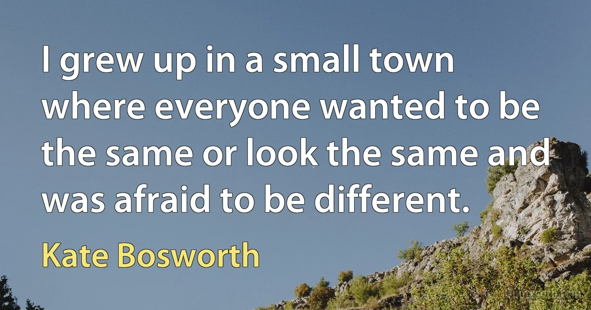 I grew up in a small town where everyone wanted to be the same or look the same and was afraid to be different. (Kate Bosworth)