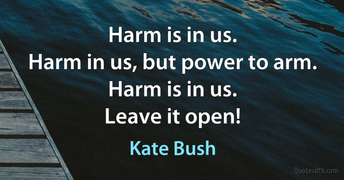 Harm is in us.
Harm in us, but power to arm.
Harm is in us.
Leave it open! (Kate Bush)