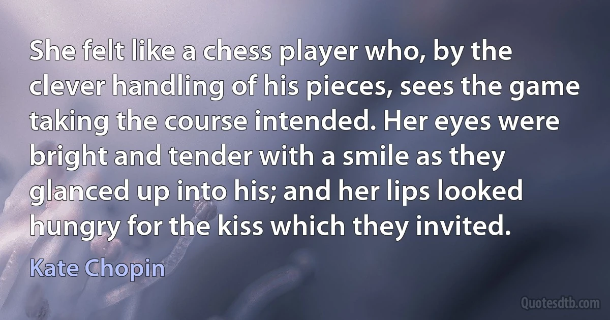 She felt like a chess player who, by the clever handling of his pieces, sees the game taking the course intended. Her eyes were bright and tender with a smile as they glanced up into his; and her lips looked hungry for the kiss which they invited. (Kate Chopin)