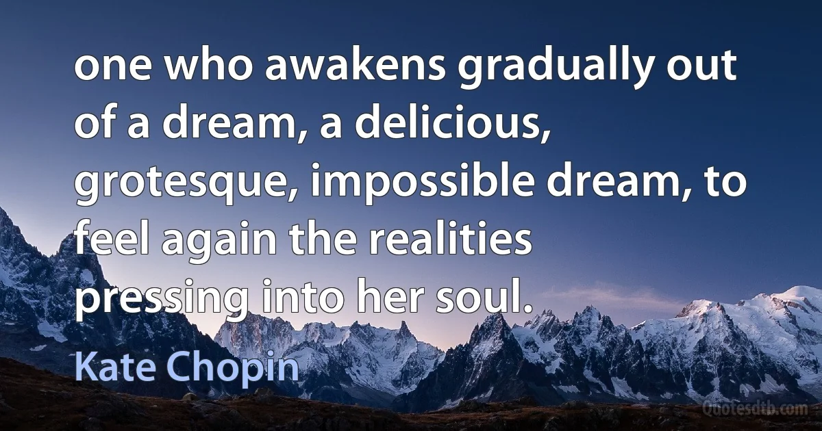 one who awakens gradually out of a dream, a delicious, grotesque, impossible dream, to feel again the realities pressing into her soul. (Kate Chopin)