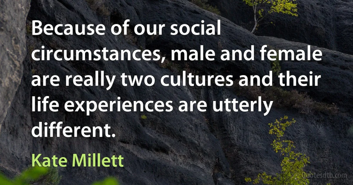 Because of our social circumstances, male and female are really two cultures and their life experiences are utterly different. (Kate Millett)