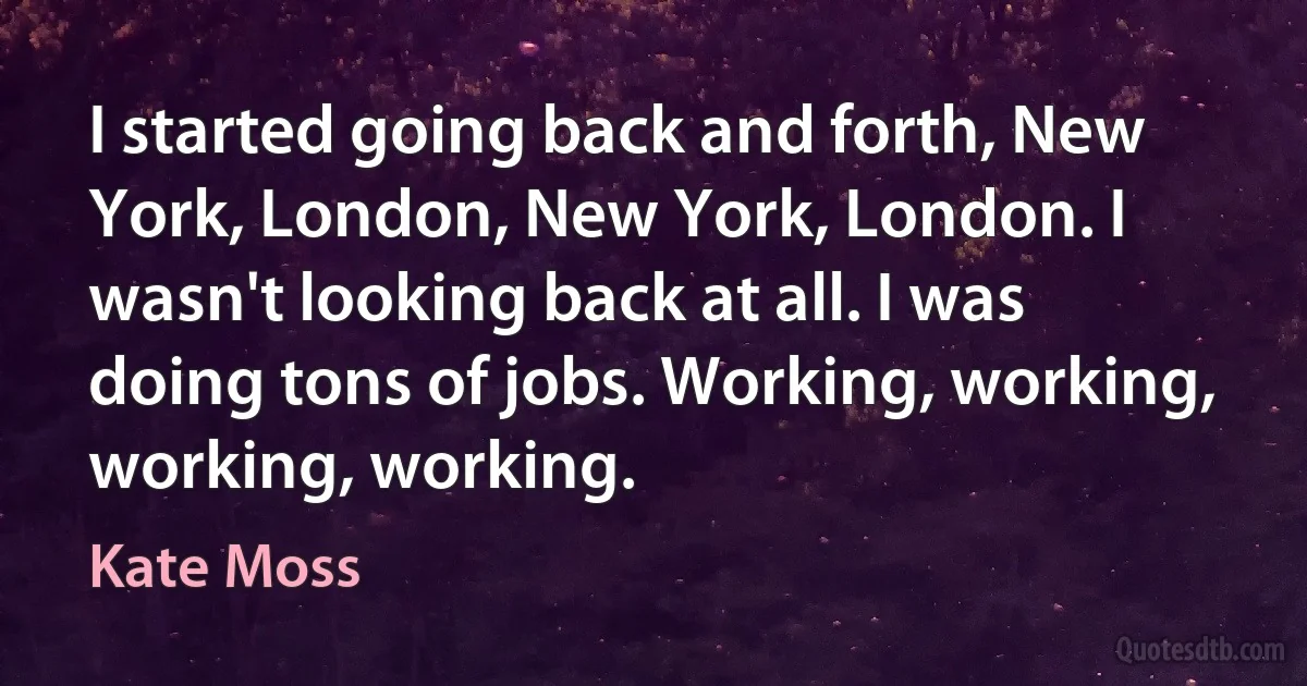 I started going back and forth, New York, London, New York, London. I wasn't looking back at all. I was doing tons of jobs. Working, working, working, working. (Kate Moss)