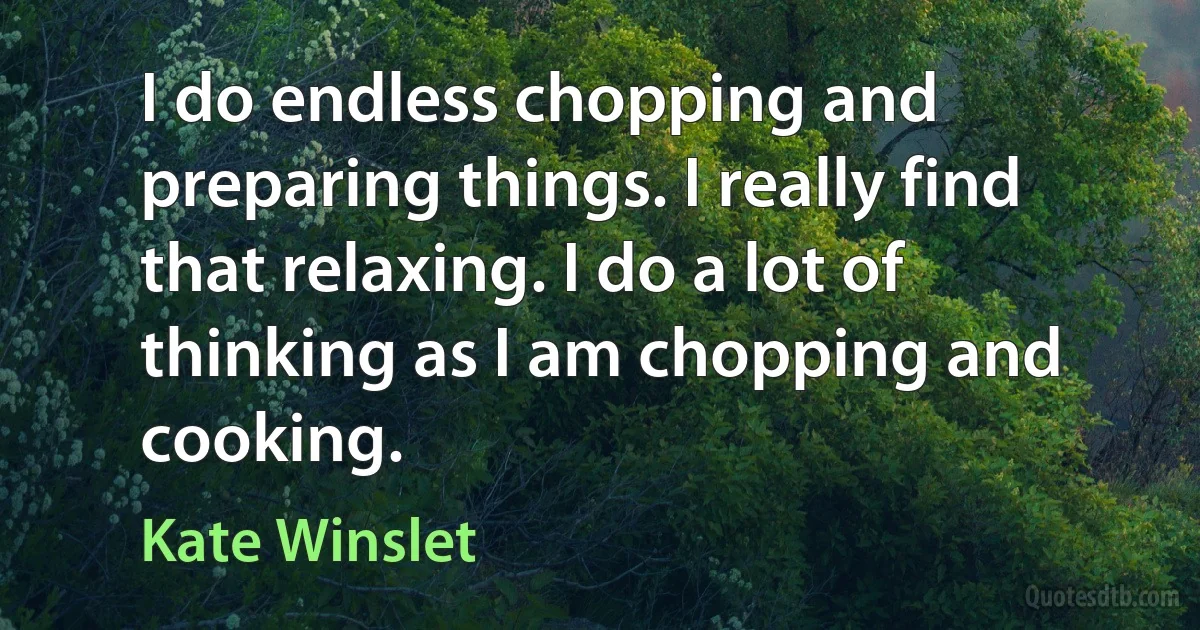 I do endless chopping and preparing things. I really find that relaxing. I do a lot of thinking as I am chopping and cooking. (Kate Winslet)