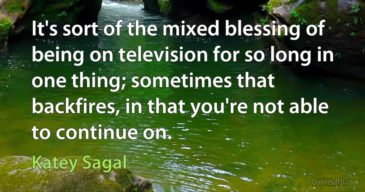 It's sort of the mixed blessing of being on television for so long in one thing; sometimes that backfires, in that you're not able to continue on. (Katey Sagal)