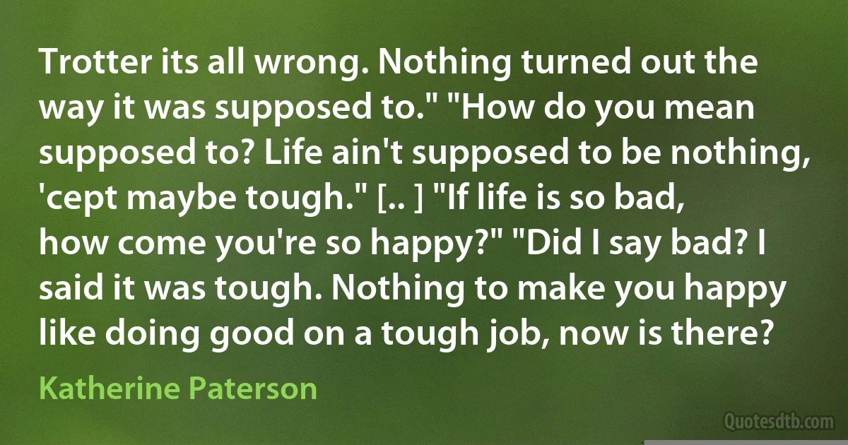 Trotter its all wrong. Nothing turned out the way it was supposed to." "How do you mean supposed to? Life ain't supposed to be nothing, 'cept maybe tough." [.. ] "If life is so bad, how come you're so happy?" "Did I say bad? I said it was tough. Nothing to make you happy like doing good on a tough job, now is there? (Katherine Paterson)