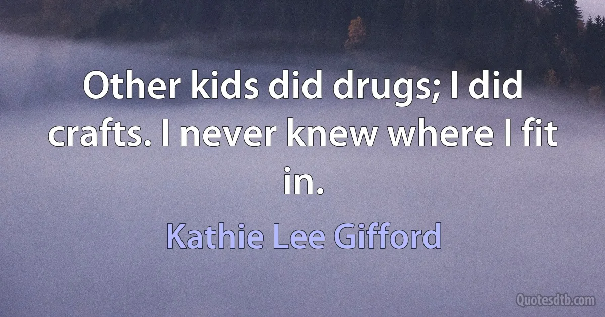 Other kids did drugs; I did crafts. I never knew where I fit in. (Kathie Lee Gifford)