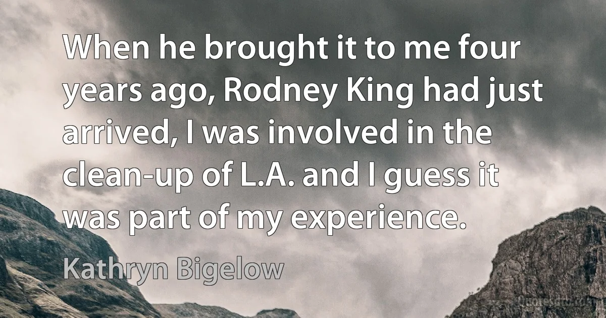 When he brought it to me four years ago, Rodney King had just arrived, I was involved in the clean-up of L.A. and I guess it was part of my experience. (Kathryn Bigelow)