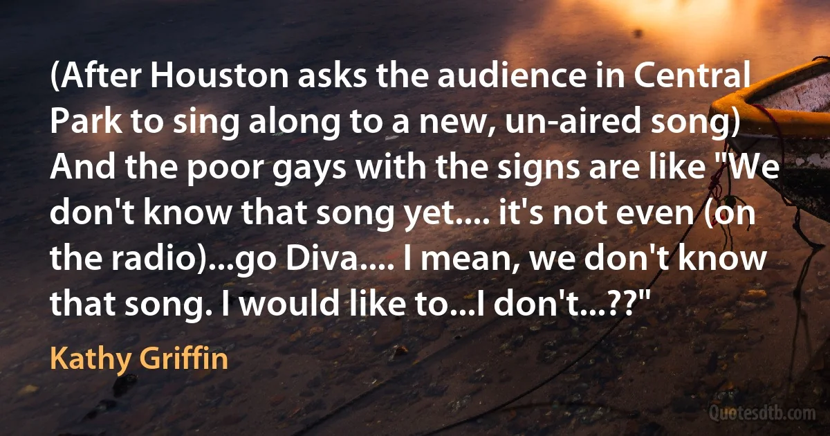 (After Houston asks the audience in Central Park to sing along to a new, un-aired song) And the poor gays with the signs are like "We don't know that song yet.... it's not even (on the radio)...go Diva.... I mean, we don't know that song. I would like to...I don't...??" (Kathy Griffin)