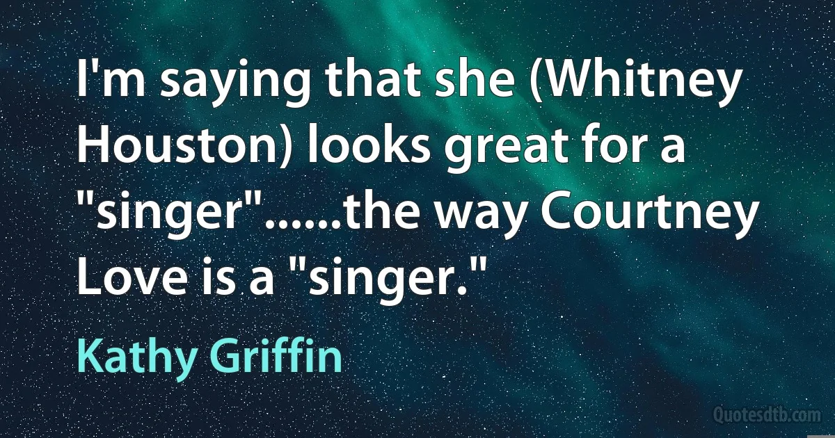 I'm saying that she (Whitney Houston) looks great for a "singer"......the way Courtney Love is a "singer." (Kathy Griffin)