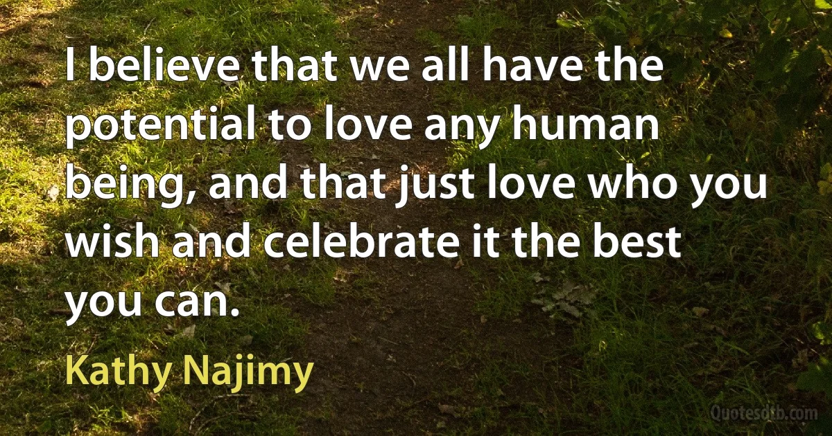 I believe that we all have the potential to love any human being, and that just love who you wish and celebrate it the best you can. (Kathy Najimy)