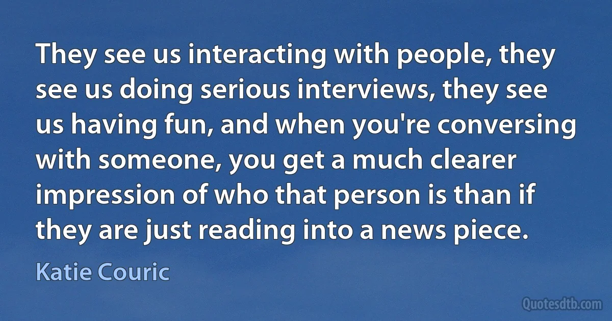 They see us interacting with people, they see us doing serious interviews, they see us having fun, and when you're conversing with someone, you get a much clearer impression of who that person is than if they are just reading into a news piece. (Katie Couric)