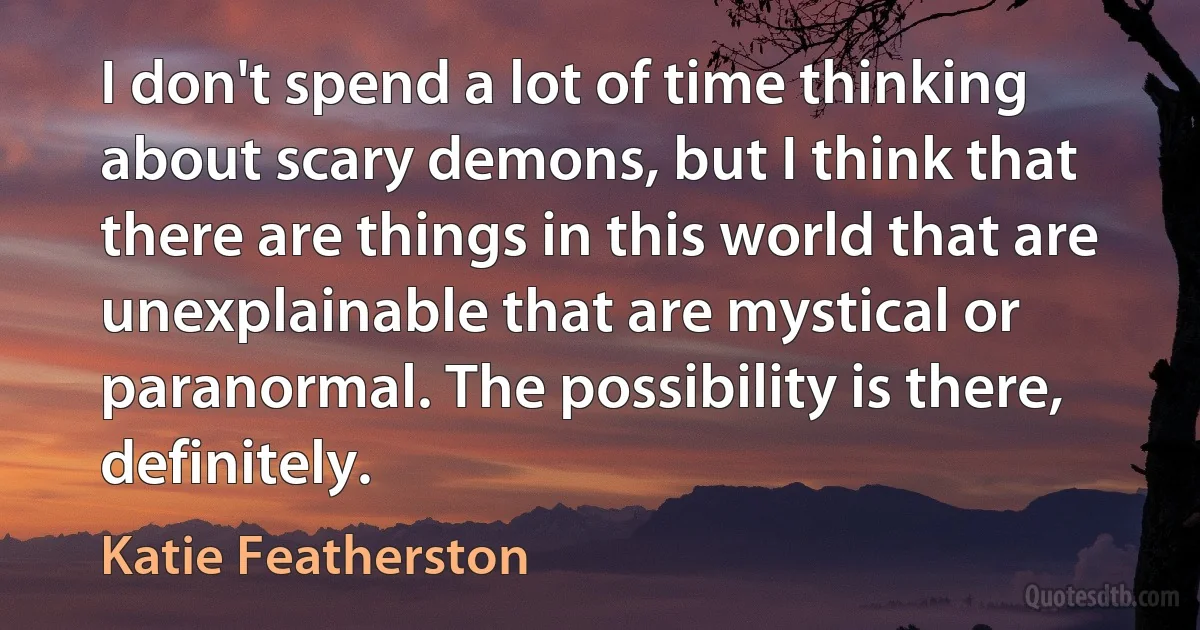 I don't spend a lot of time thinking about scary demons, but I think that there are things in this world that are unexplainable that are mystical or paranormal. The possibility is there, definitely. (Katie Featherston)