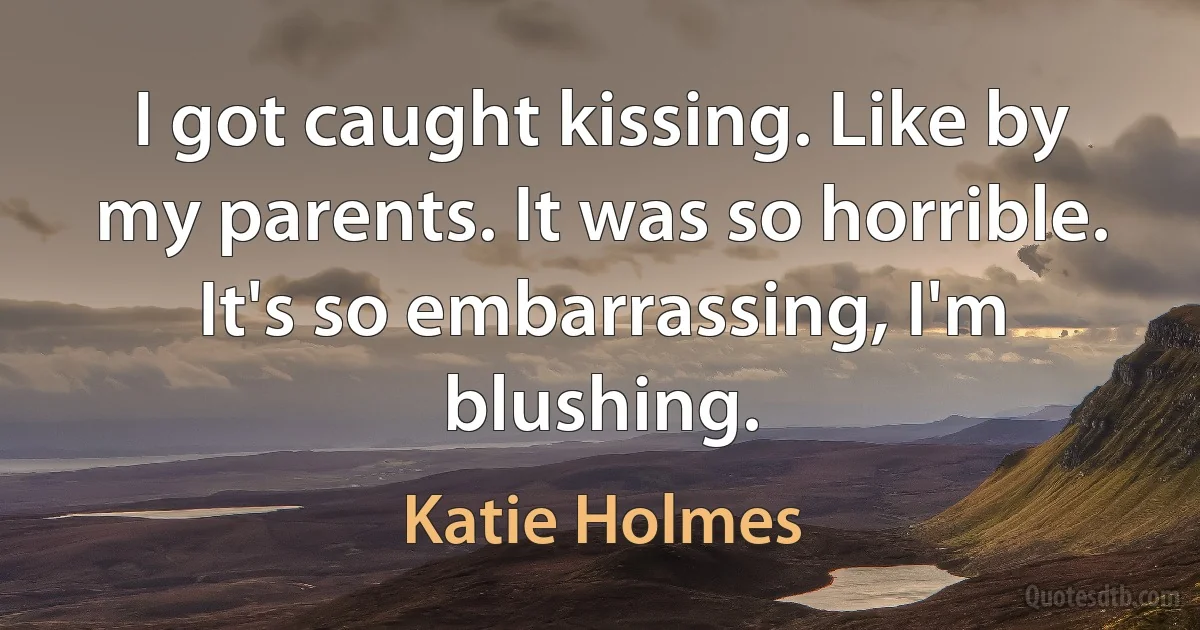 I got caught kissing. Like by my parents. It was so horrible. It's so embarrassing, I'm blushing. (Katie Holmes)