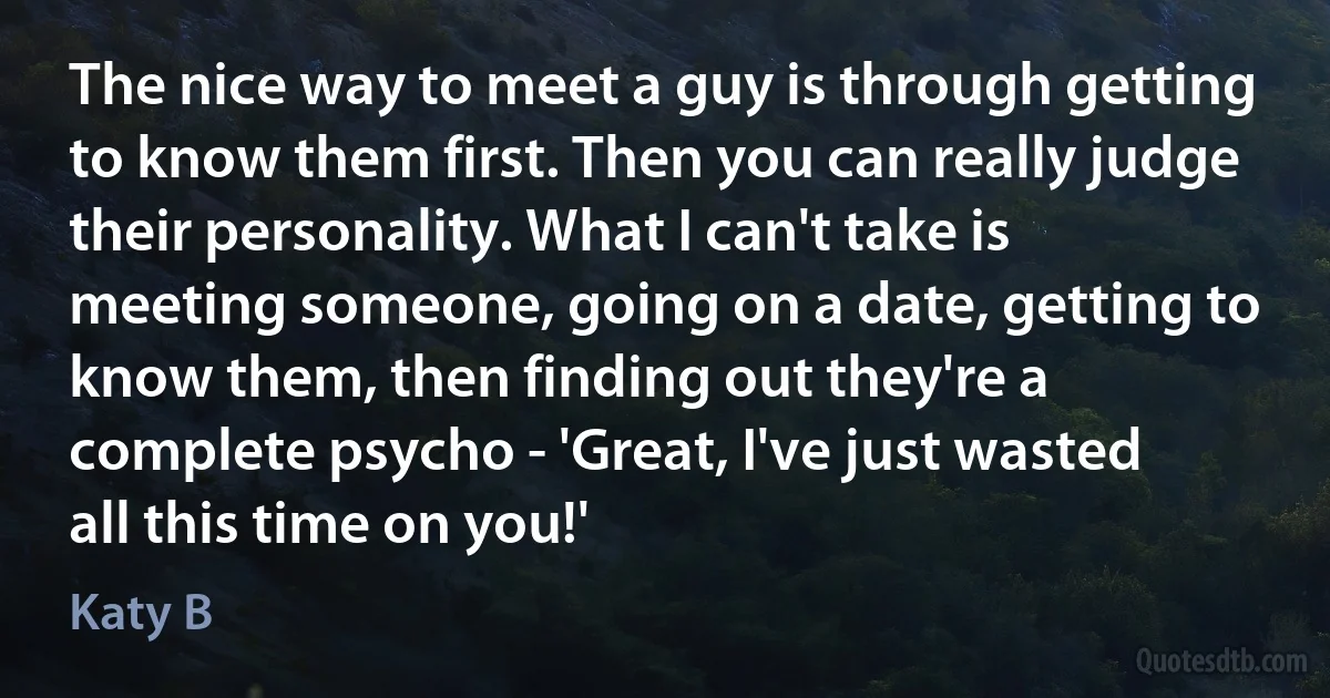 The nice way to meet a guy is through getting to know them first. Then you can really judge their personality. What I can't take is meeting someone, going on a date, getting to know them, then finding out they're a complete psycho - 'Great, I've just wasted all this time on you!' (Katy B)