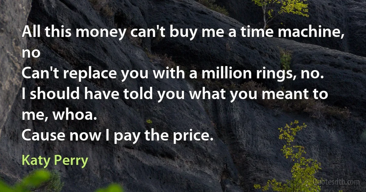 All this money can't buy me a time machine, no
Can't replace you with a million rings, no.
I should have told you what you meant to me, whoa.
Cause now I pay the price. (Katy Perry)