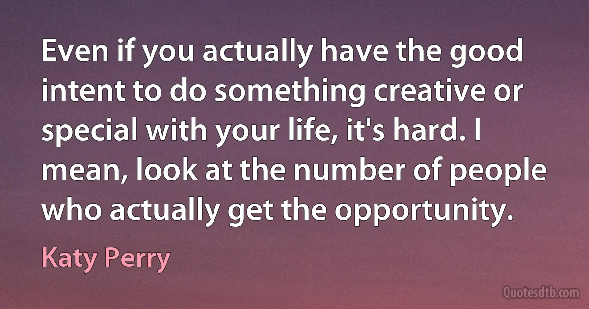 Even if you actually have the good intent to do something creative or special with your life, it's hard. I mean, look at the number of people who actually get the opportunity. (Katy Perry)