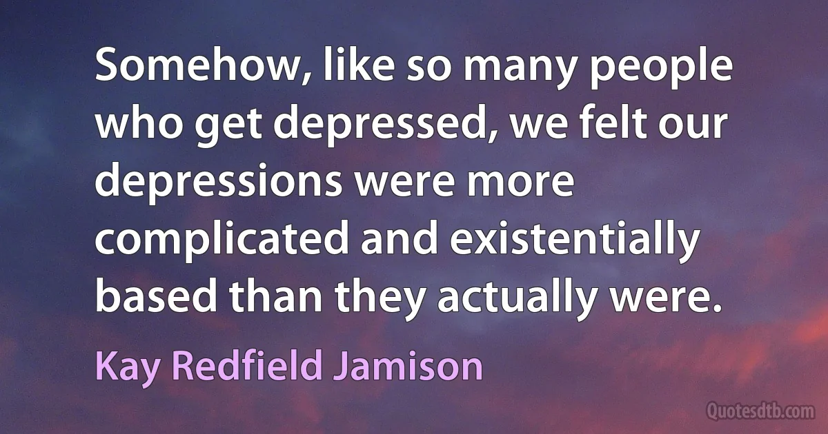 Somehow, like so many people who get depressed, we felt our depressions were more complicated and existentially based than they actually were. (Kay Redfield Jamison)