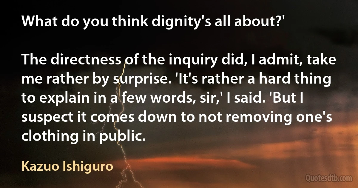 What do you think dignity's all about?'

The directness of the inquiry did, I admit, take me rather by surprise. 'It's rather a hard thing to explain in a few words, sir,' I said. 'But I suspect it comes down to not removing one's clothing in public. (Kazuo Ishiguro)