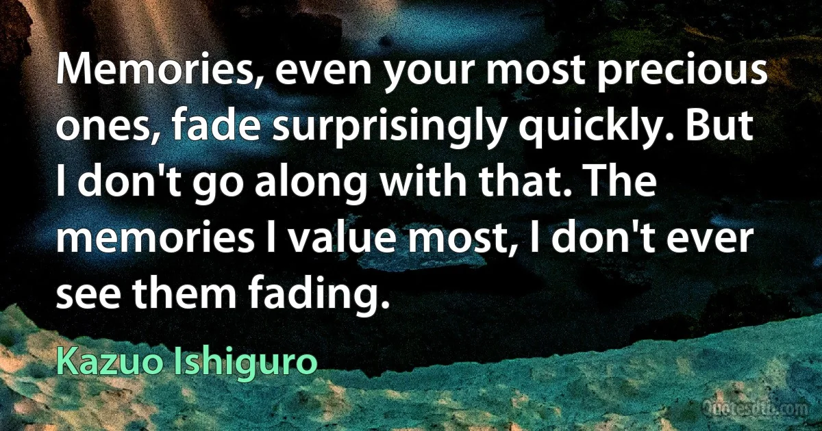 Memories, even your most precious ones, fade surprisingly quickly. But I don't go along with that. The memories I value most, I don't ever see them fading. (Kazuo Ishiguro)