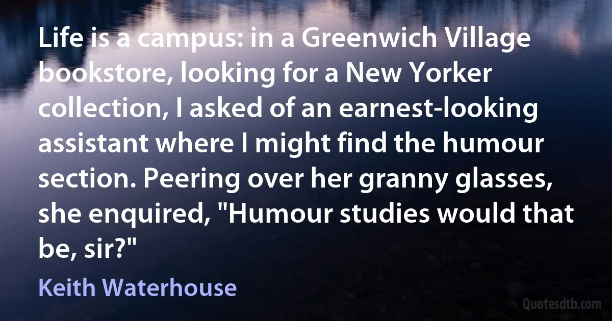 Life is a campus: in a Greenwich Village bookstore, looking for a New Yorker collection, I asked of an earnest-looking assistant where I might find the humour section. Peering over her granny glasses, she enquired, "Humour studies would that be, sir?" (Keith Waterhouse)