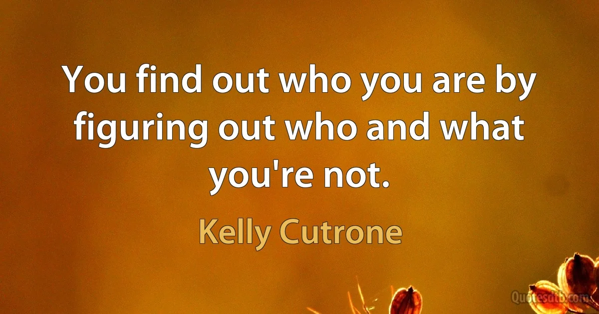 You find out who you are by figuring out who and what you're not. (Kelly Cutrone)