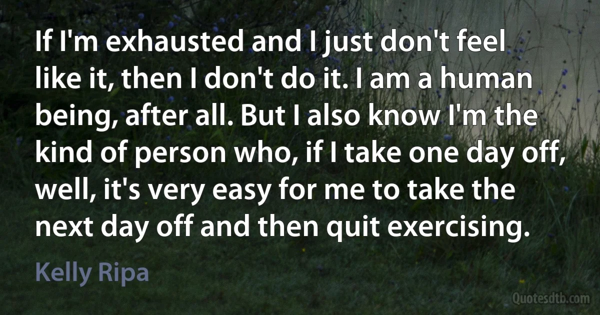 If I'm exhausted and I just don't feel like it, then I don't do it. I am a human being, after all. But I also know I'm the kind of person who, if I take one day off, well, it's very easy for me to take the next day off and then quit exercising. (Kelly Ripa)