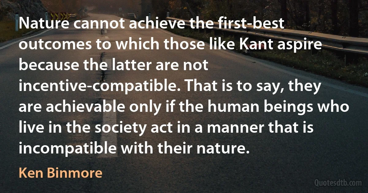 Nature cannot achieve the first-best outcomes to which those like Kant aspire because the latter are not incentive-compatible. That is to say, they are achievable only if the human beings who live in the society act in a manner that is incompatible with their nature. (Ken Binmore)