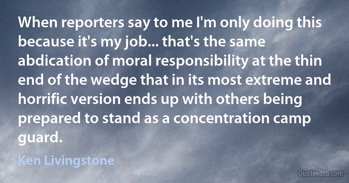 When reporters say to me I'm only doing this because it's my job... that's the same abdication of moral responsibility at the thin end of the wedge that in its most extreme and horrific version ends up with others being prepared to stand as a concentration camp guard. (Ken Livingstone)