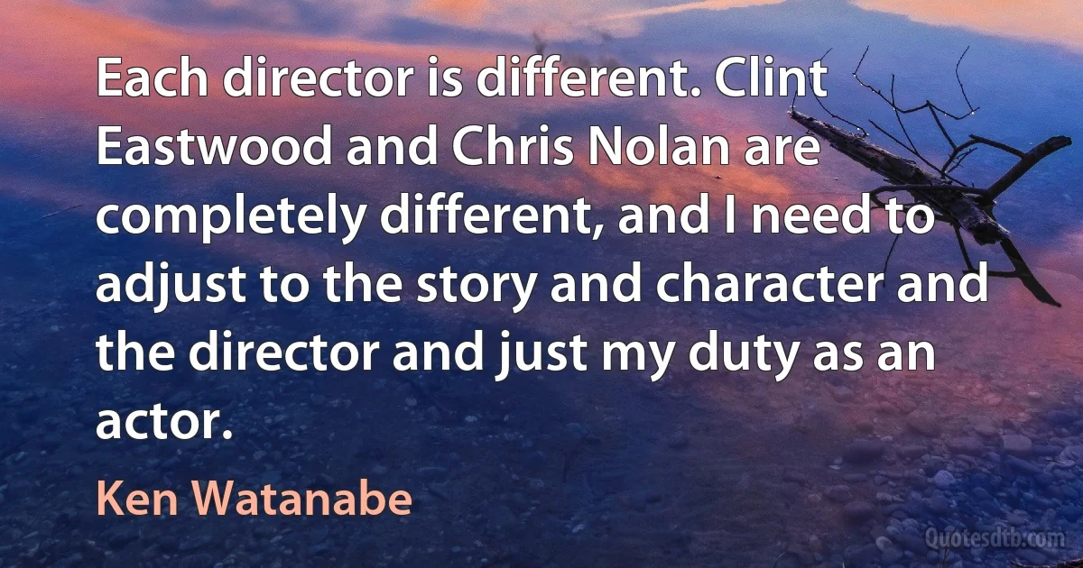 Each director is different. Clint Eastwood and Chris Nolan are completely different, and I need to adjust to the story and character and the director and just my duty as an actor. (Ken Watanabe)