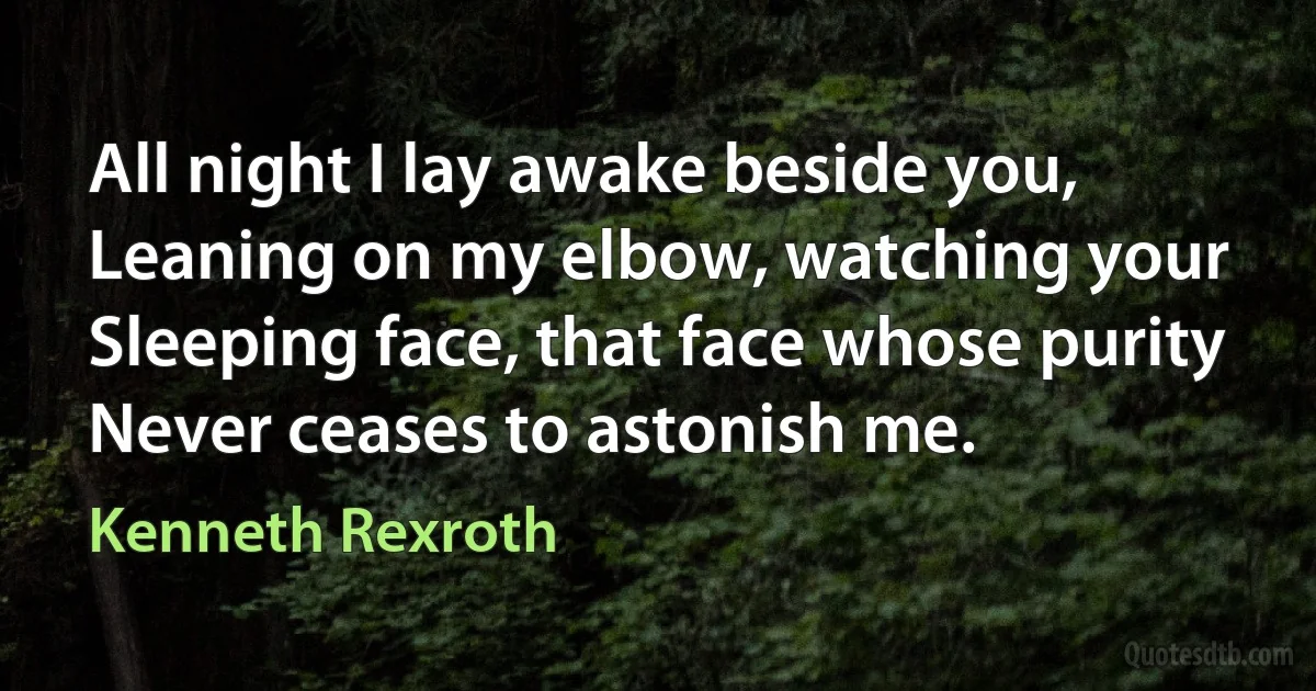 All night I lay awake beside you,
Leaning on my elbow, watching your
Sleeping face, that face whose purity
Never ceases to astonish me. (Kenneth Rexroth)