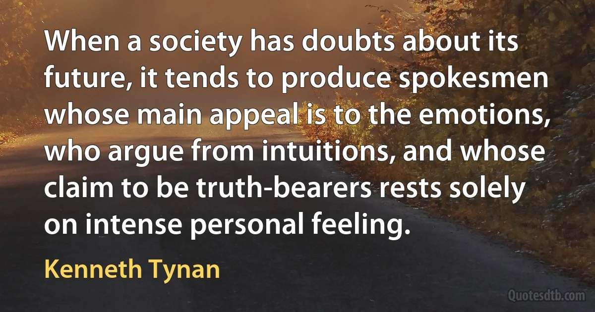 When a society has doubts about its future, it tends to produce spokesmen whose main appeal is to the emotions, who argue from intuitions, and whose claim to be truth-bearers rests solely on intense personal feeling. (Kenneth Tynan)