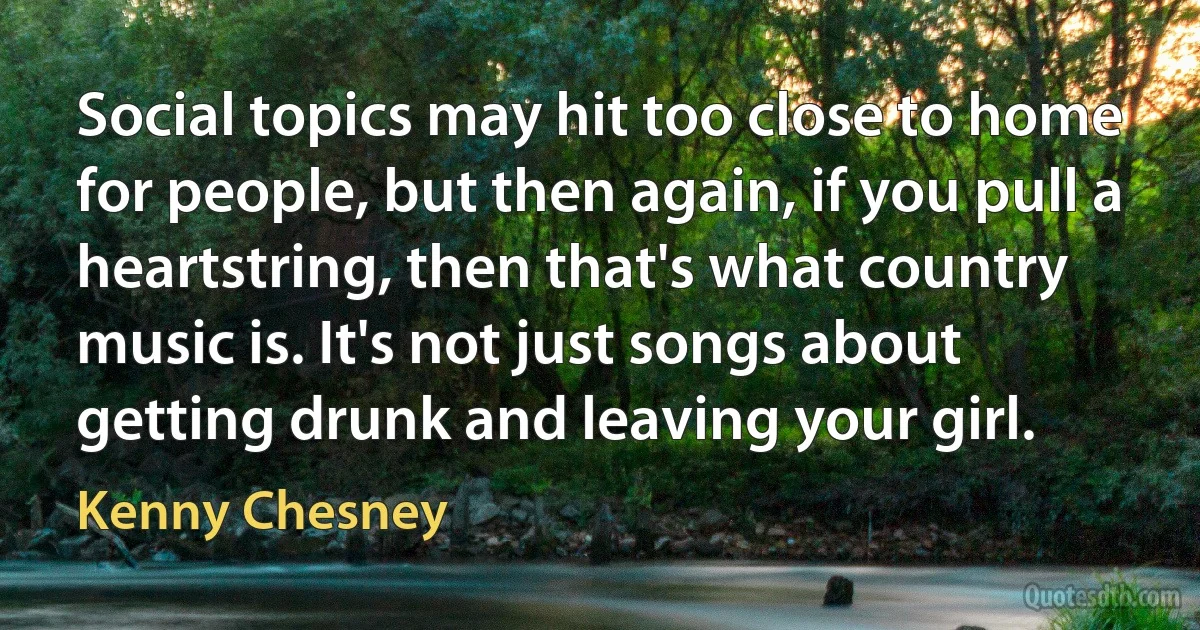 Social topics may hit too close to home for people, but then again, if you pull a heartstring, then that's what country music is. It's not just songs about getting drunk and leaving your girl. (Kenny Chesney)