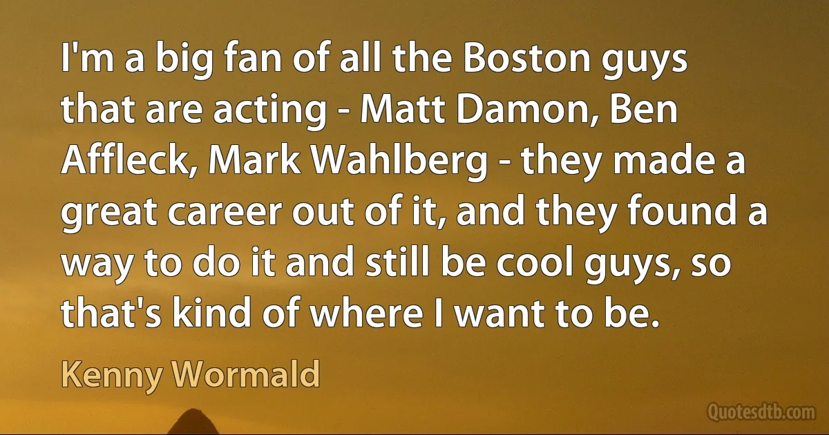 I'm a big fan of all the Boston guys that are acting - Matt Damon, Ben Affleck, Mark Wahlberg - they made a great career out of it, and they found a way to do it and still be cool guys, so that's kind of where I want to be. (Kenny Wormald)