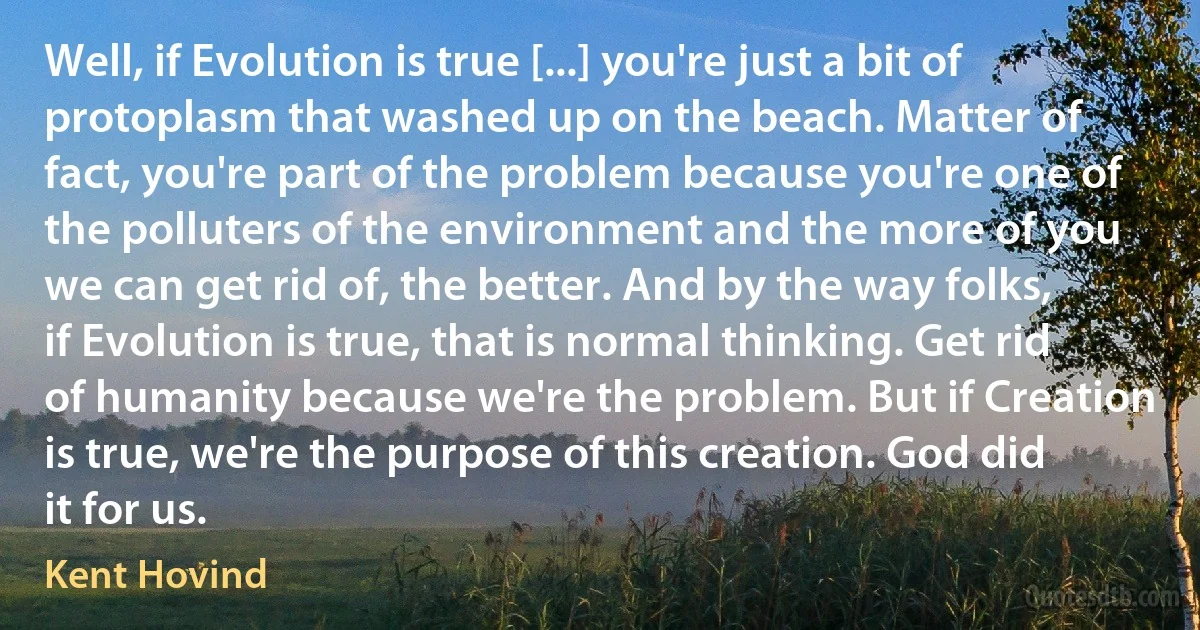 Well, if Evolution is true [...] you're just a bit of protoplasm that washed up on the beach. Matter of fact, you're part of the problem because you're one of the polluters of the environment and the more of you we can get rid of, the better. And by the way folks, if Evolution is true, that is normal thinking. Get rid of humanity because we're the problem. But if Creation is true, we're the purpose of this creation. God did it for us. (Kent Hovind)