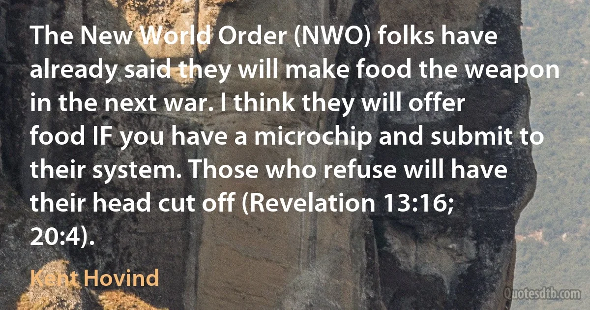 The New World Order (NWO) folks have already said they will make food the weapon in the next war. I think they will offer food IF you have a microchip and submit to their system. Those who refuse will have their head cut off (Revelation 13:16; 20:4). (Kent Hovind)