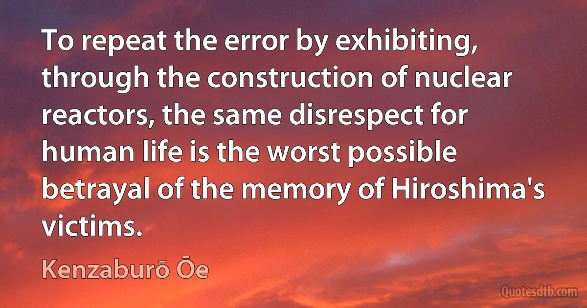 To repeat the error by exhibiting, through the construction of nuclear reactors, the same disrespect for human life is the worst possible betrayal of the memory of Hiroshima's victims. (Kenzaburō Ōe)