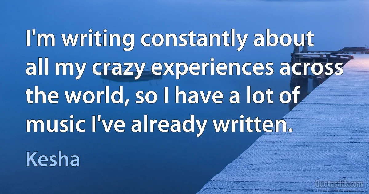 I'm writing constantly about all my crazy experiences across the world, so I have a lot of music I've already written. (Kesha)