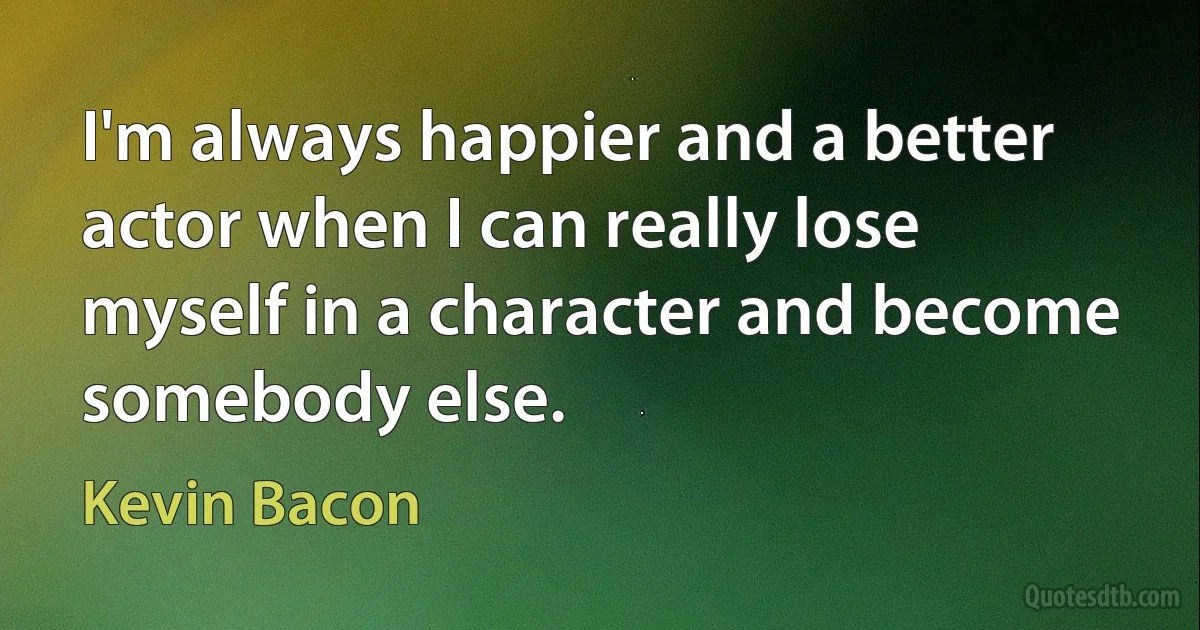 I'm always happier and a better actor when I can really lose myself in a character and become somebody else. (Kevin Bacon)