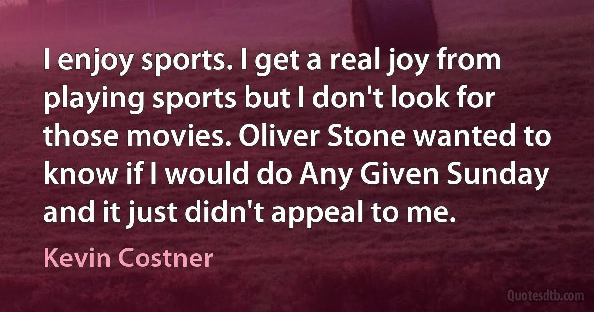 I enjoy sports. I get a real joy from playing sports but I don't look for those movies. Oliver Stone wanted to know if I would do Any Given Sunday and it just didn't appeal to me. (Kevin Costner)