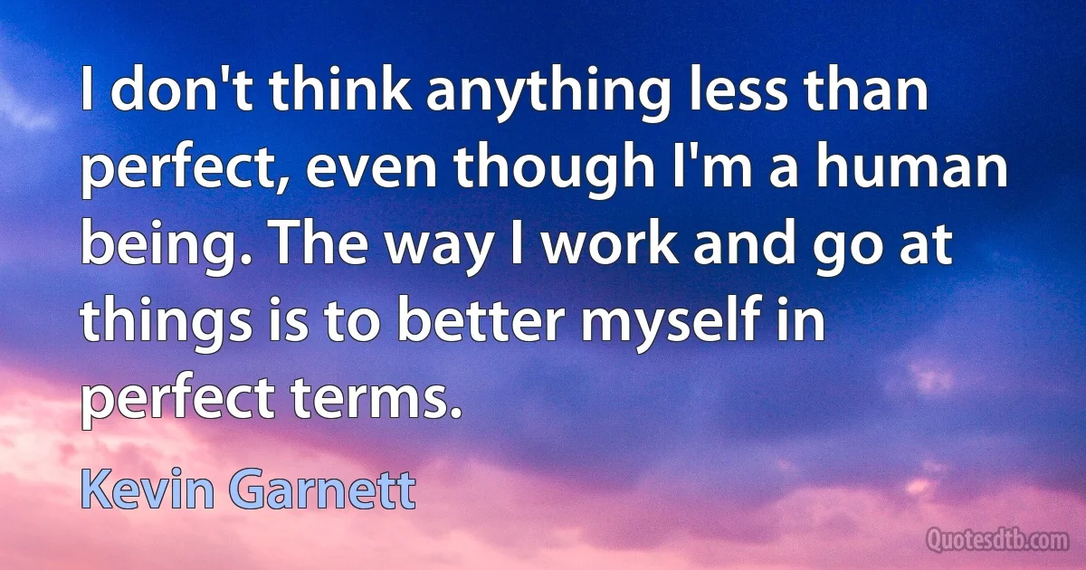 I don't think anything less than perfect, even though I'm a human being. The way I work and go at things is to better myself in perfect terms. (Kevin Garnett)