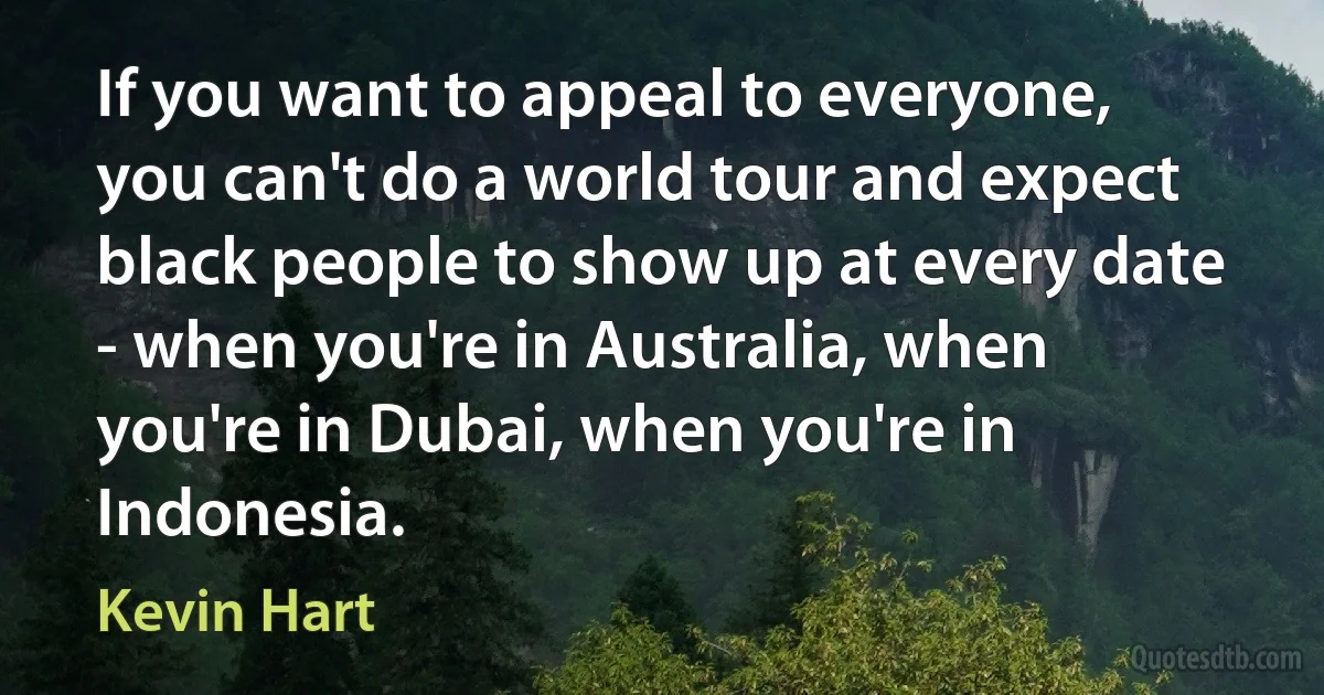 If you want to appeal to everyone, you can't do a world tour and expect black people to show up at every date - when you're in Australia, when you're in Dubai, when you're in Indonesia. (Kevin Hart)