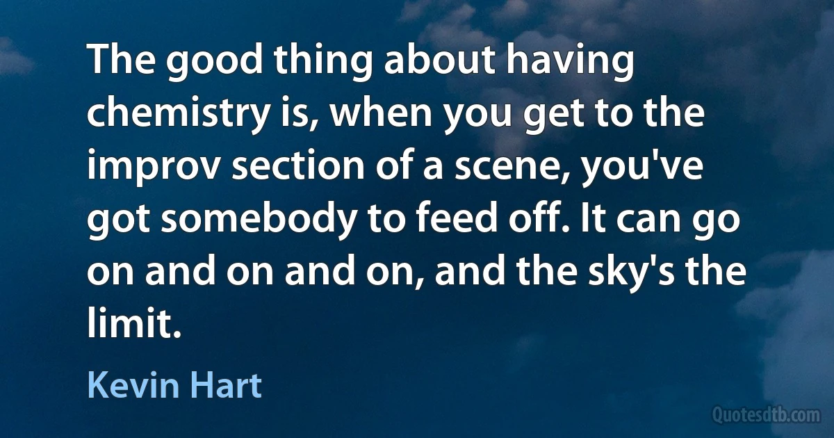 The good thing about having chemistry is, when you get to the improv section of a scene, you've got somebody to feed off. It can go on and on and on, and the sky's the limit. (Kevin Hart)