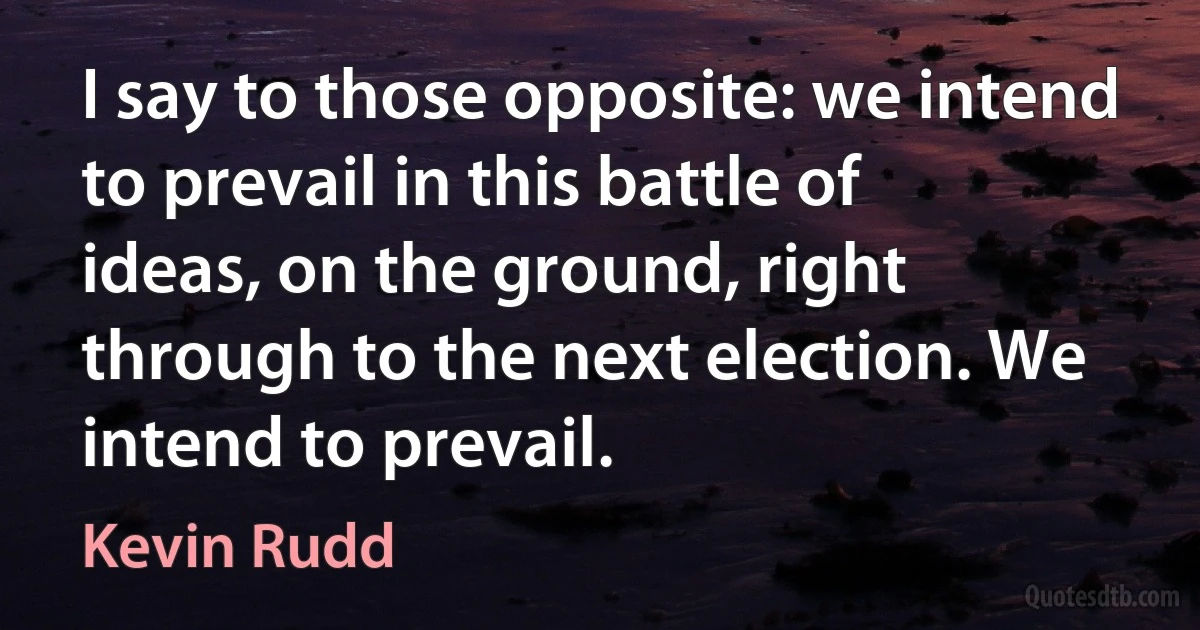 I say to those opposite: we intend to prevail in this battle of ideas, on the ground, right through to the next election. We intend to prevail. (Kevin Rudd)