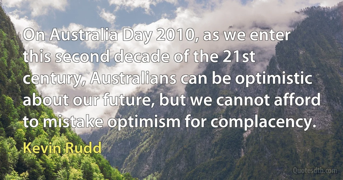 On Australia Day 2010, as we enter this second decade of the 21st century, Australians can be optimistic about our future, but we cannot afford to mistake optimism for complacency. (Kevin Rudd)