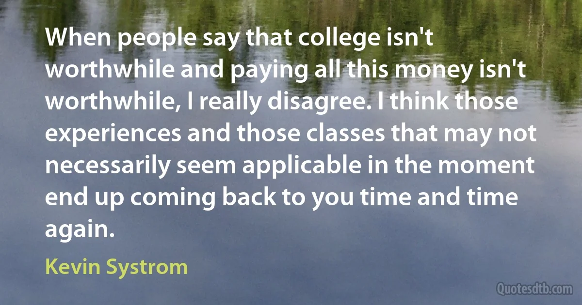 When people say that college isn't worthwhile and paying all this money isn't worthwhile, I really disagree. I think those experiences and those classes that may not necessarily seem applicable in the moment end up coming back to you time and time again. (Kevin Systrom)