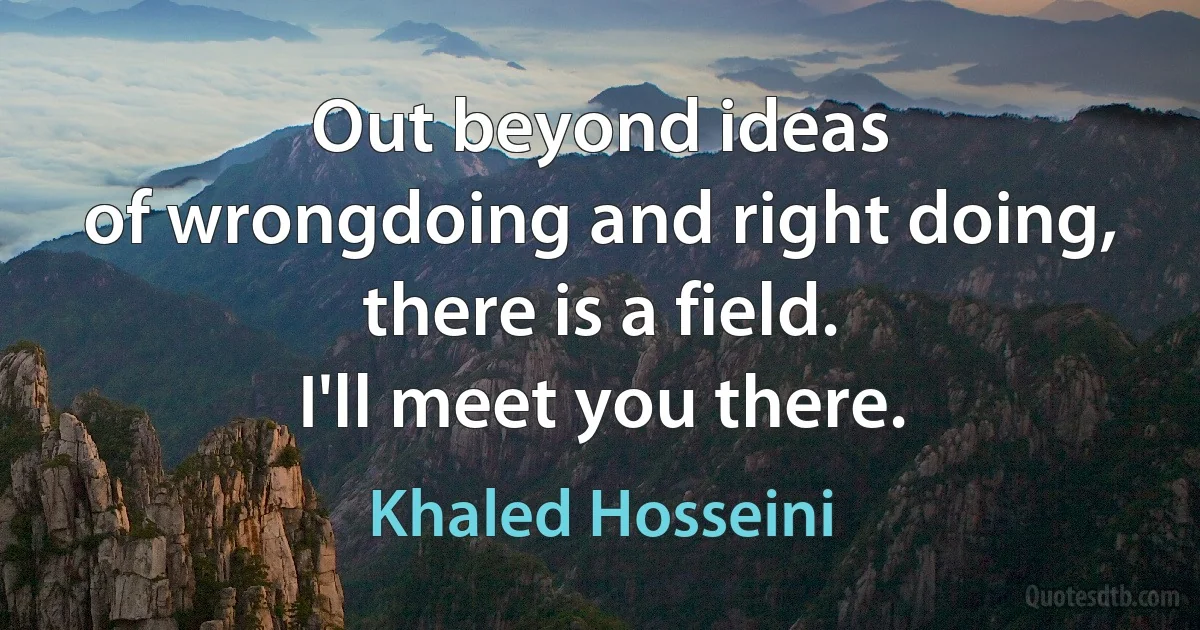 Out beyond ideas
of wrongdoing and right doing,
there is a field.
I'll meet you there. (Khaled Hosseini)