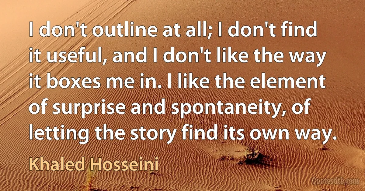 I don't outline at all; I don't find it useful, and I don't like the way it boxes me in. I like the element of surprise and spontaneity, of letting the story find its own way. (Khaled Hosseini)